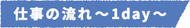 仕事の流れ~1day~